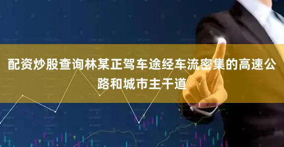配资炒股查询林某正驾车途经车流密集的高速公路和城市主干道