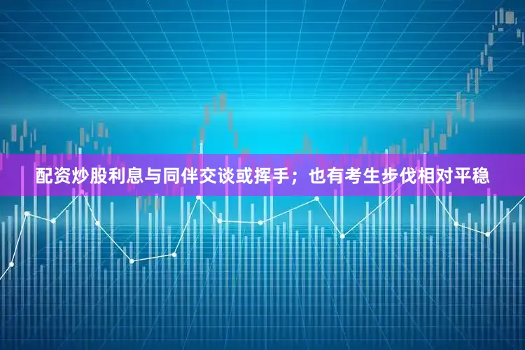 配资炒股利息与同伴交谈或挥手；也有考生步伐相对平稳