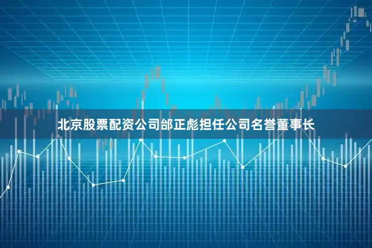 北京股票配资公司邰正彪担任公司名誉董事长