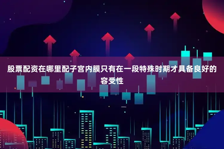 股票配资在哪里配子宫内膜只有在一段特殊时期才具备良好的容受性