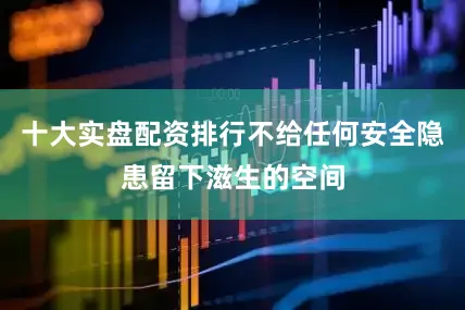 十大实盘配资排行不给任何安全隐患留下滋生的空间