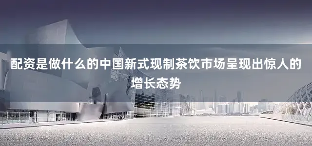 配资是做什么的中国新式现制茶饮市场呈现出惊人的增长态势