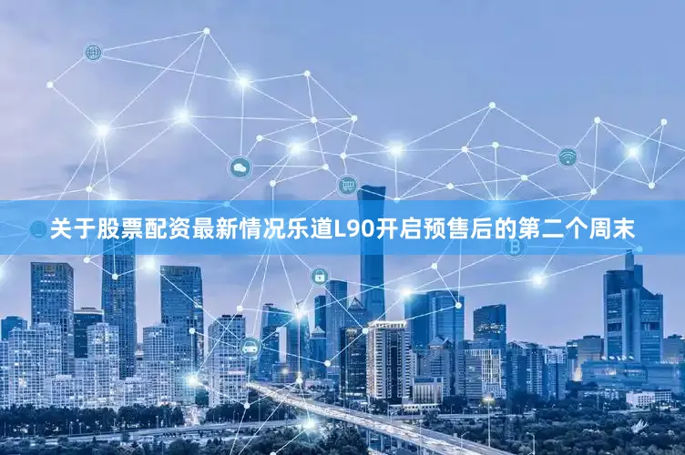 关于股票配资最新情况乐道L90开启预售后的第二个周末