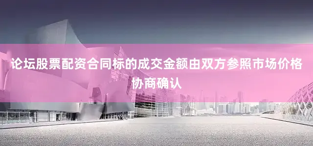 论坛股票配资合同标的成交金额由双方参照市场价格协商确认