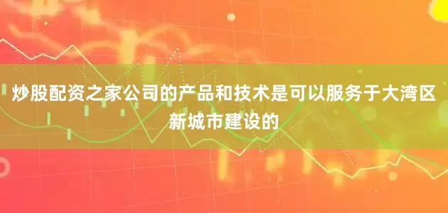 炒股配资之家公司的产品和技术是可以服务于大湾区新城市建设的