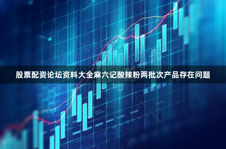 股票配资论坛资料大全麻六记酸辣粉两批次产品存在问题