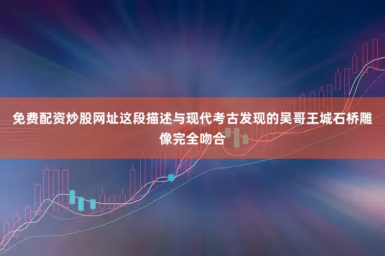 免费配资炒股网址这段描述与现代考古发现的吴哥王城石桥雕像完全吻合
