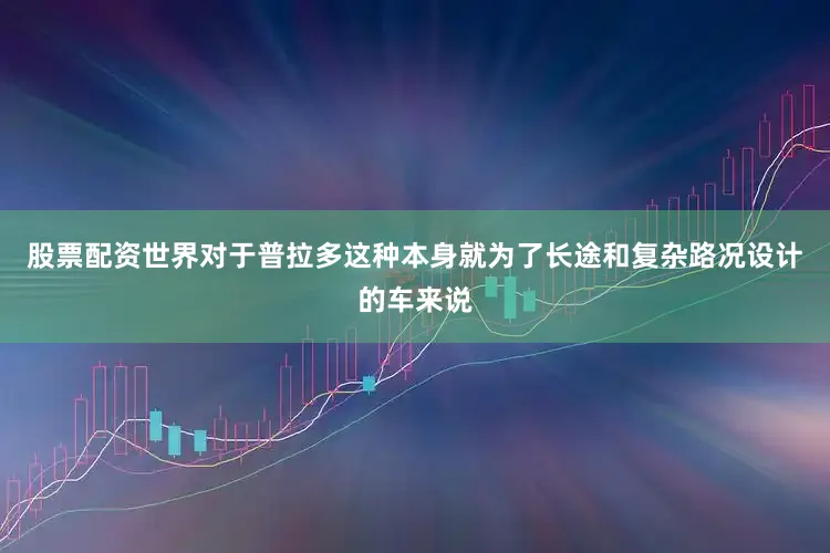 股票配资世界对于普拉多这种本身就为了长途和复杂路况设计的车来说