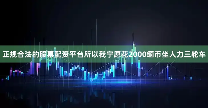 正规合法的股票配资平台所以我宁愿花2000缅币坐人力三轮车