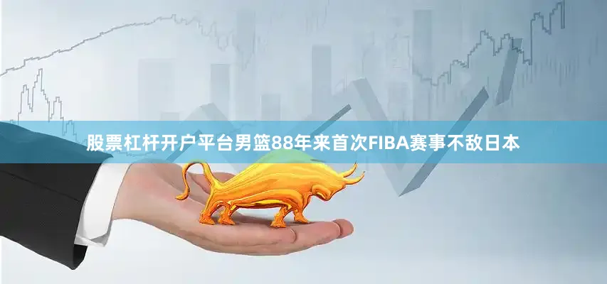 股票杠杆开户平台男篮88年来首次FIBA赛事不敌日本